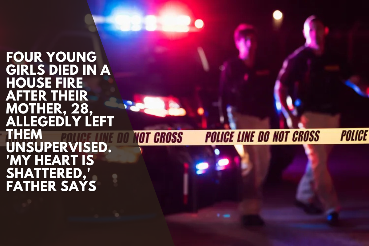 Four young girls died in a house fire after their mother, 28, allegedly left them unsupervised. 'My Heart Is Shattered,' Father Says